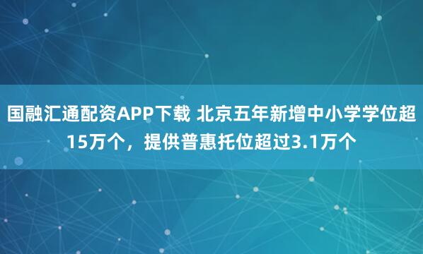 国融汇通配资APP下载 北京五年新增中小学学位超15万个，提供普惠托位超过3.1万个