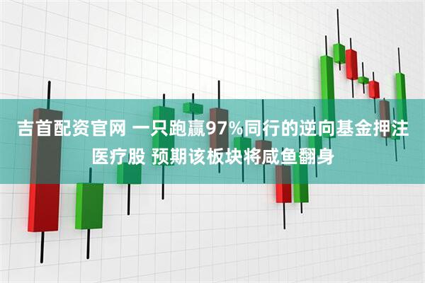 吉首配资官网 一只跑赢97%同行的逆向基金押注医疗股 预期该板块将咸鱼翻身