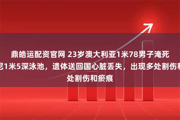 鼎皓运配资官网 23岁澳大利亚1米78男子淹死在印尼1米5深泳池，遗体送回国心脏丢失，出现多处割伤和瘀痕