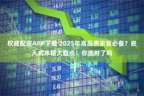 权威配资APP下载 2025年高品质家装必备？嵌入式冰箱大盘点！你选对了吗