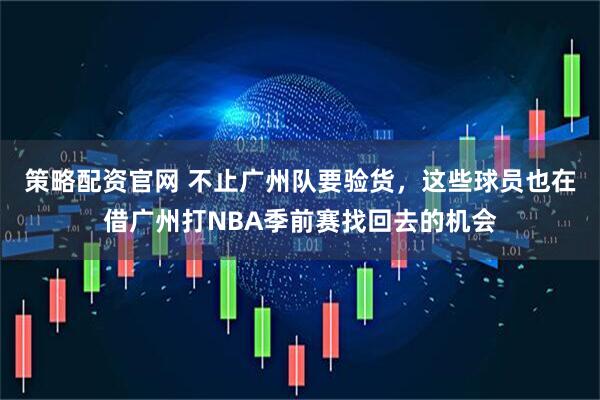 策略配资官网 不止广州队要验货，这些球员也在借广州打NBA季前赛找回去的机会