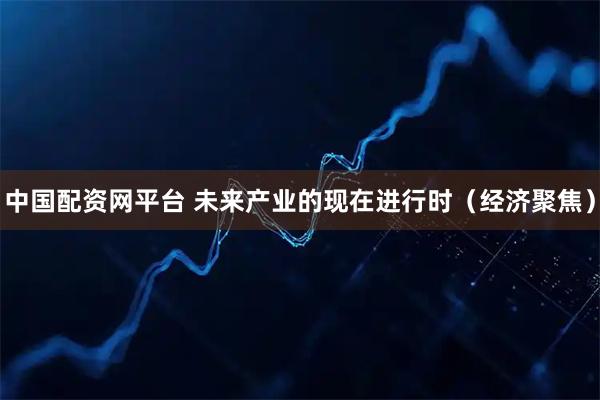 中国配资网平台 未来产业的现在进行时（经济聚焦）