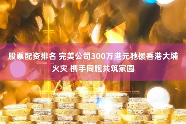 股票配资排名 完美公司300万港元驰援香港大埔火灾 携手同胞共筑家园