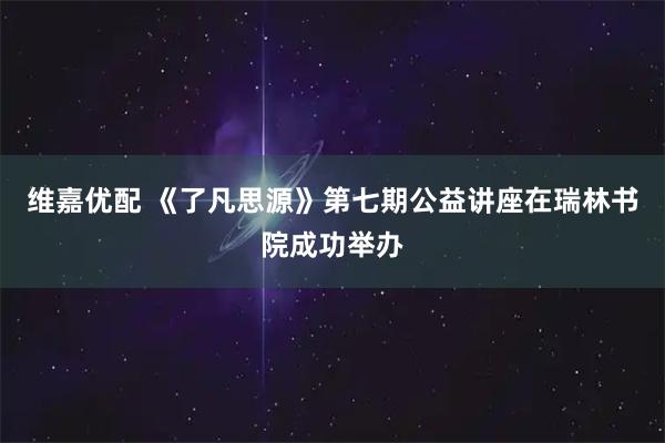 维嘉优配 《了凡思源》第七期公益讲座在瑞林书院成功举办