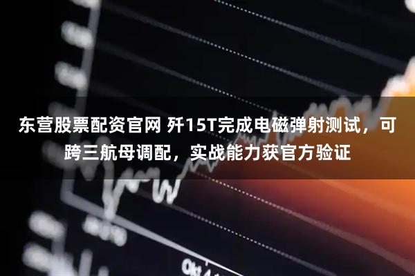 东营股票配资官网 歼15T完成电磁弹射测试，可跨三航母调配，实战能力获官方验证