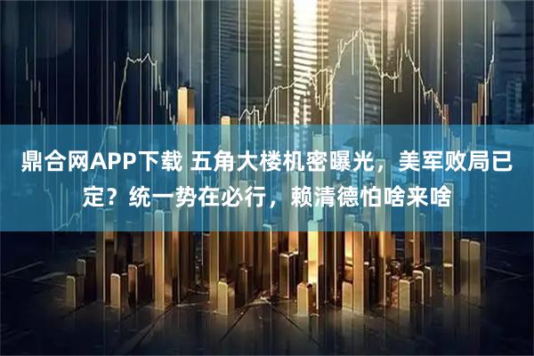 鼎合网APP下载 五角大楼机密曝光，美军败局已定？统一势在必行，赖清德怕啥来啥