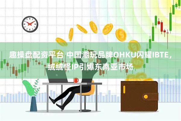 趣操盘配资平台 中国潮玩品牌OHKU闪耀IBTE，绒绒怪IP引爆东南亚市场
