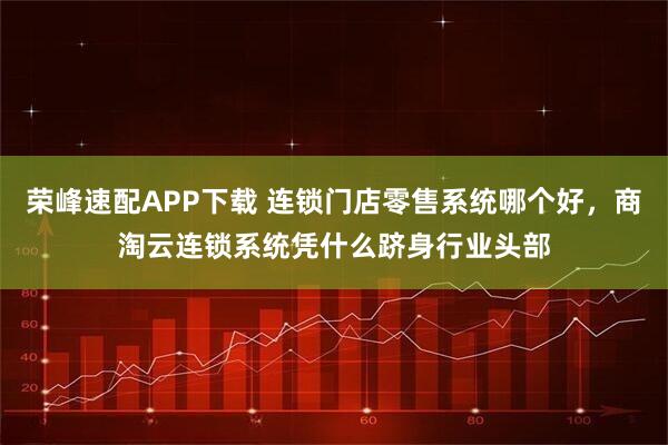 荣峰速配APP下载 连锁门店零售系统哪个好，商淘云连锁系统凭什么跻身行业头部
