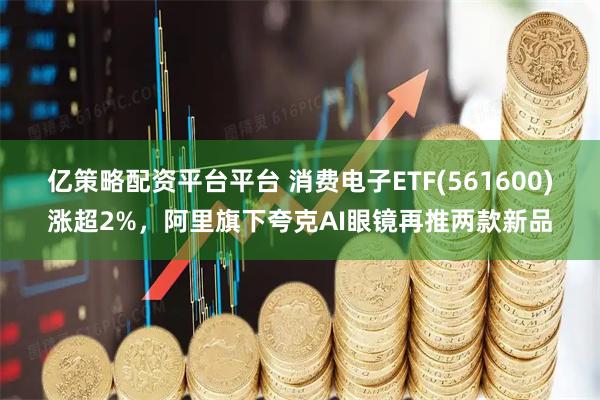 亿策略配资平台平台 消费电子ETF(561600)涨超2%，阿里旗下夸克AI眼镜再推两款新品