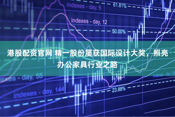 港股配资官网 精一股份屡获国际设计大奖，照亮办公家具行业之路