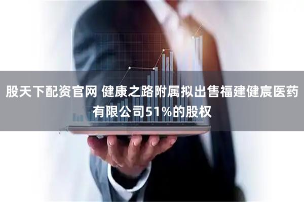股天下配资官网 健康之路附属拟出售福建健宸医药有限公司51%的股权