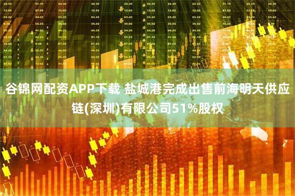 谷锦网配资APP下载 盐城港完成出售前海明天供应链(深圳)有限公司51%股权