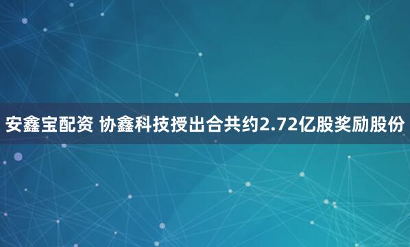 安鑫宝配资 协鑫科技授出合共约2.72亿股奖励股份