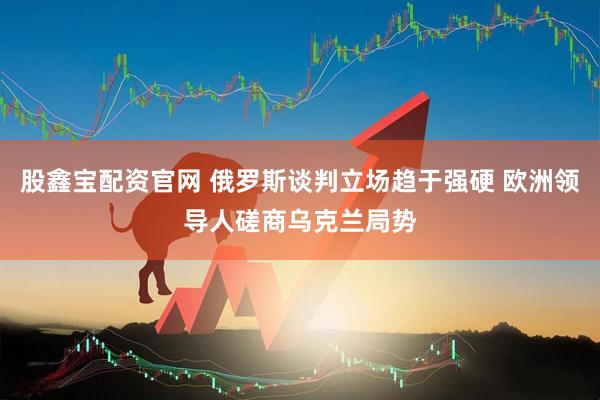 股鑫宝配资官网 俄罗斯谈判立场趋于强硬 欧洲领导人磋商乌克兰局势