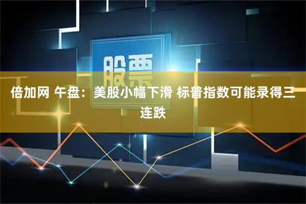 倍加网 午盘：美股小幅下滑 标普指数可能录得三连跌