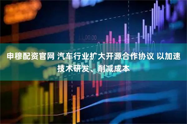 申穆配资官网 汽车行业扩大开源合作协议 以加速技术研发、削减成本