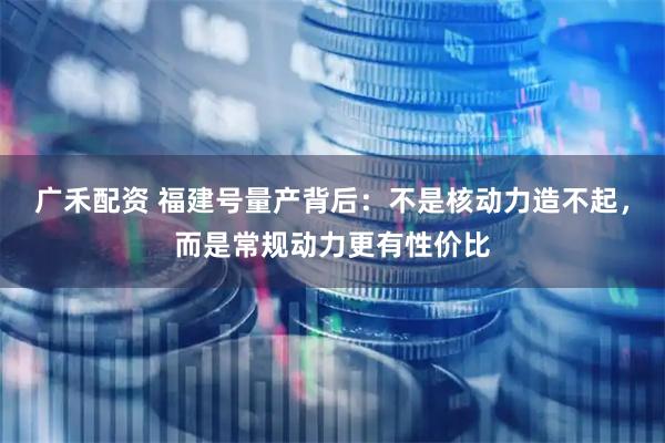 广禾配资 福建号量产背后：不是核动力造不起，而是常规动力更有性价比