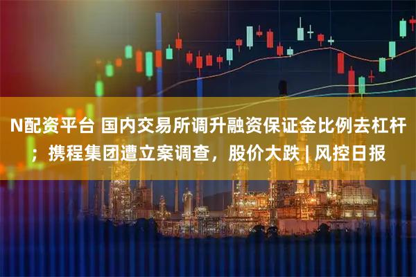 N配资平台 国内交易所调升融资保证金比例去杠杆；携程集团遭立案调查，股价大跌 | 风控日报