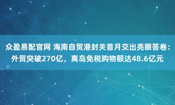 众盈易配官网 海南自贸港封关首月交出亮眼答卷：外贸突破270亿，离岛免税购物额达48.6亿元