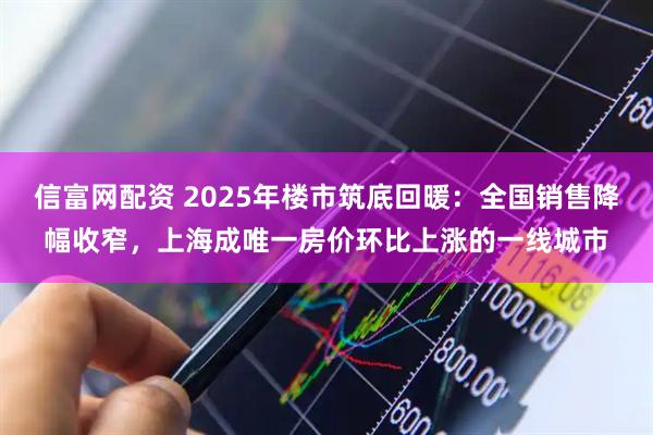 信富网配资 2025年楼市筑底回暖：全国销售降幅收窄，上海成唯一房价环比上涨的一线城市