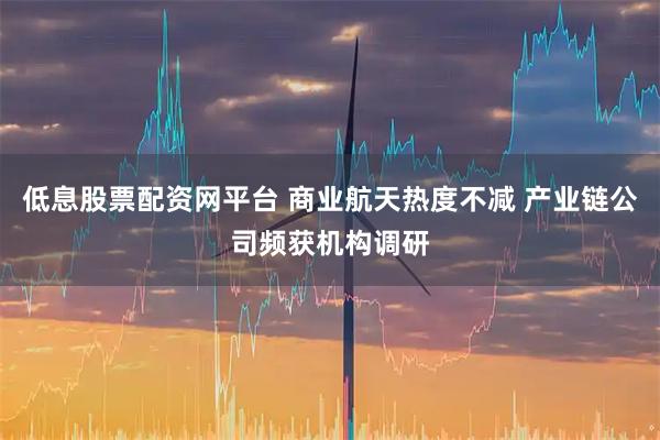 低息股票配资网平台 商业航天热度不减 产业链公司频获机构调研