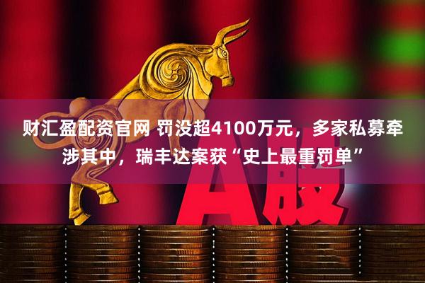 财汇盈配资官网 罚没超4100万元，多家私募牵涉其中，瑞丰达案获“史上最重罚单”