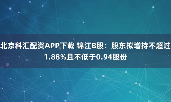 北京科汇配资APP下载 锦江B股：股东拟增持不超过1.88%且不低于0.94股份