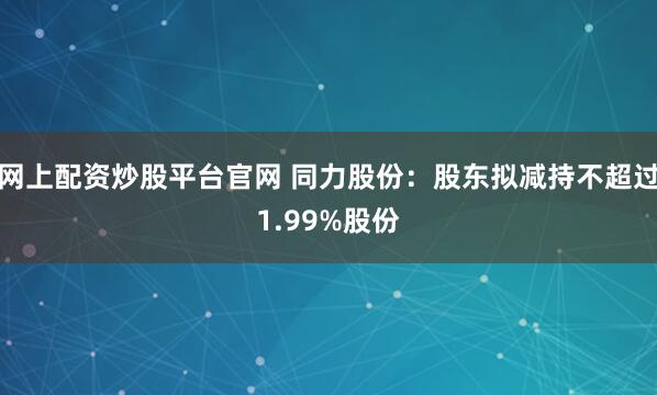 网上配资炒股平台官网 同力股份：股东拟减持不超过1.99%股份
