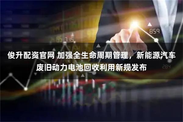 俊升配资官网 加强全生命周期管理，新能源汽车废旧动力电池回收利用新规发布