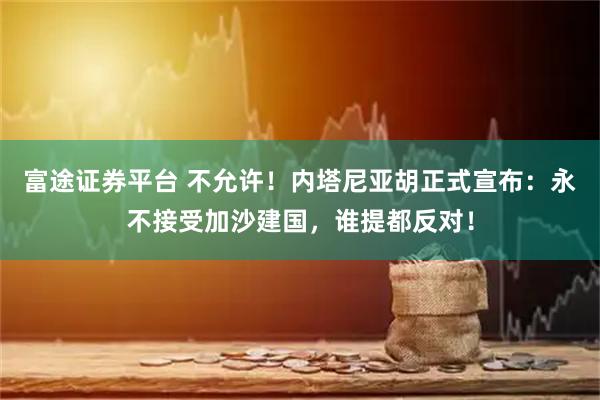 富途证券平台 不允许！内塔尼亚胡正式宣布：永不接受加沙建国，谁提都反对！