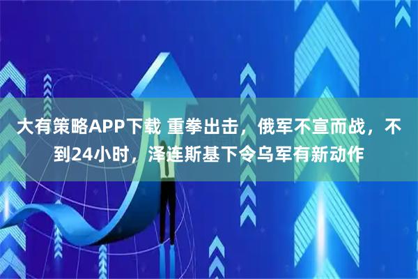 大有策略APP下载 重拳出击，俄军不宣而战，不到24小时，泽连斯基下令乌军有新动作