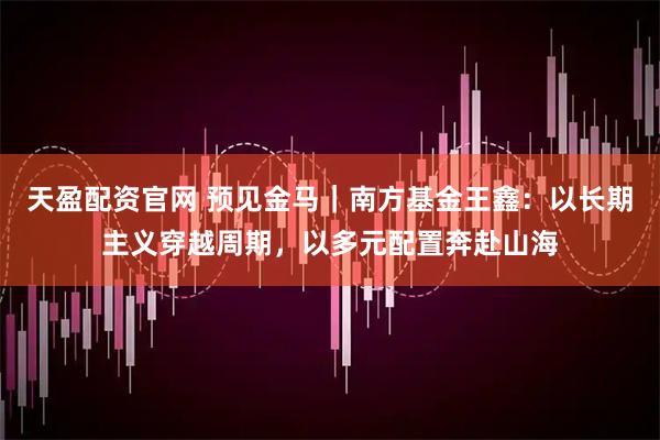 天盈配资官网 预见金马｜南方基金王鑫：以长期主义穿越周期，以多元配置奔赴山海