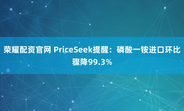 荣耀配资官网 PriceSeek提醒：磷酸一铵进口环比骤降99.3%