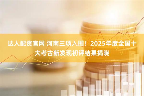 达人配资官网 河南三项入围！2025年度全国十大考古新发现初评结果揭晓