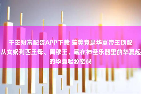 千宏财富配资APP下载 笙簧竟是华夏帝王顶配礼仪，从女娲到西王母、周穆王，藏在神圣乐器里的华夏起源密码
