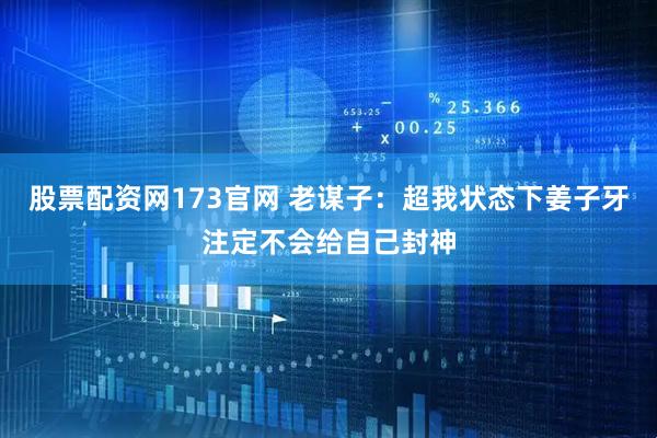 股票配资网173官网 老谋子：超我状态下姜子牙注定不会给自己封神