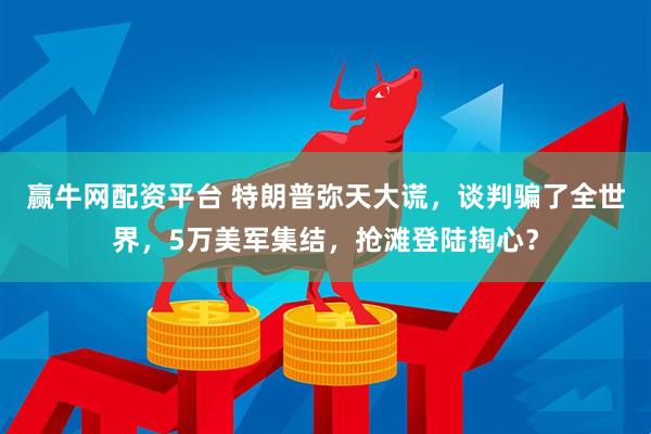 赢牛网配资平台 特朗普弥天大谎，谈判骗了全世界，5万美军集结，抢滩登陆掏心？