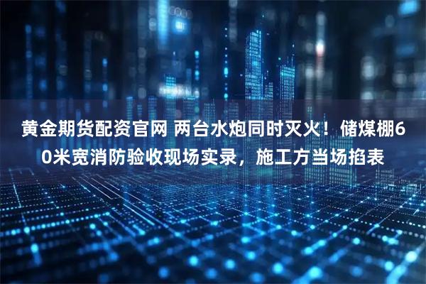 黄金期货配资官网 两台水炮同时灭火！储煤棚60米宽消防验收现场实录，施工方当场掐表