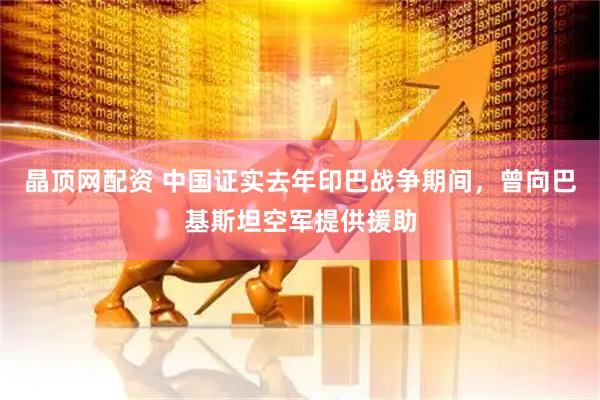 晶顶网配资 中国证实去年印巴战争期间，曾向巴基斯坦空军提供援助