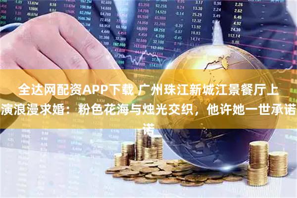全达网配资APP下载 广州珠江新城江景餐厅上演浪漫求婚：粉色花海与烛光交织，他许她一世承诺