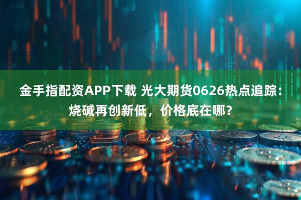 金手指配资APP下载 光大期货0626热点追踪：烧碱再创新低，价格底在哪？