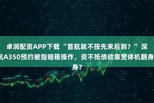 卓润配资APP下载 “首航就不按先来后到？” 深航A350预约被指暗箱操作，资不抵债欲靠宽体机翻身？