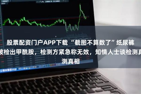 股票配资门户APP下载 “截图不算数了”纸尿裤再被检出甲酰胺，检测方紧急称无效，知情人士谈检测真相