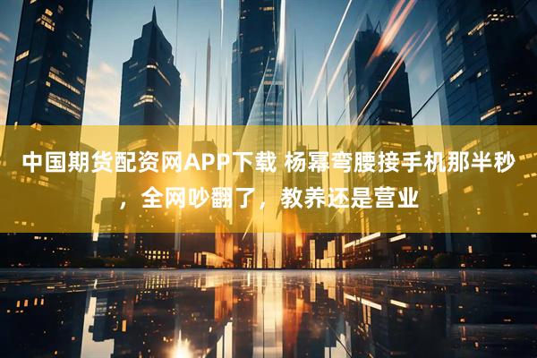 中国期货配资网APP下载 杨幂弯腰接手机那半秒，全网吵翻了，教养还是营业