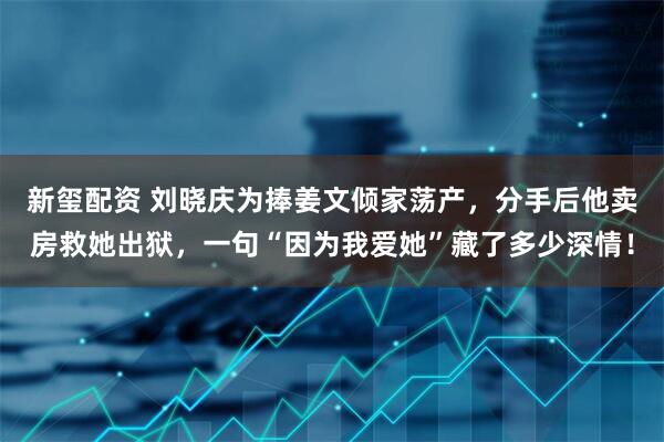 新玺配资 刘晓庆为捧姜文倾家荡产，分手后他卖房救她出狱，一句“因为我爱她”藏了多少深情！